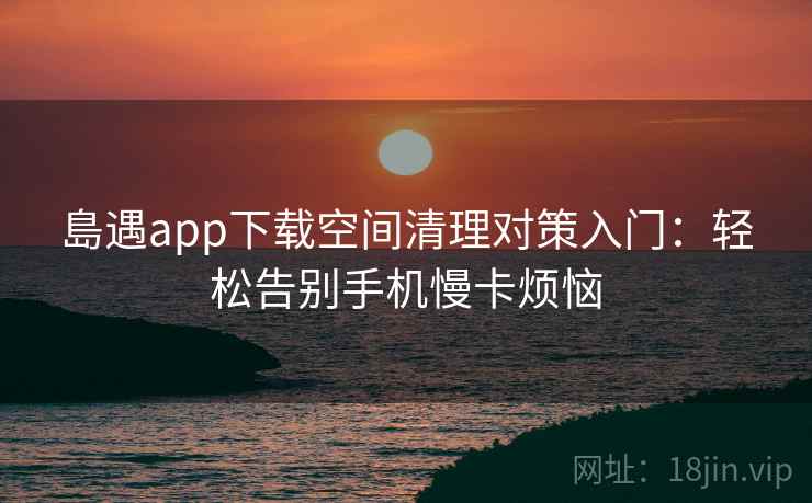 島遇app下载空间清理对策入门：轻松告别手机慢卡烦恼