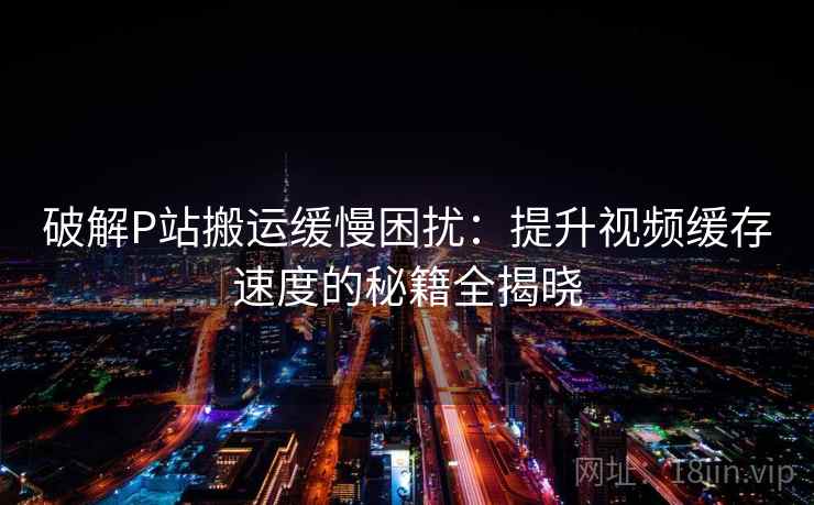 破解P站搬运缓慢困扰：提升视频缓存速度的秘籍全揭晓