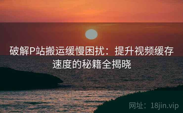 破解P站搬运缓慢困扰：提升视频缓存速度的秘籍全揭晓