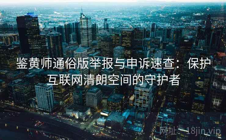鉴黄师通俗版举报与申诉速查：保护互联网清朗空间的守护者