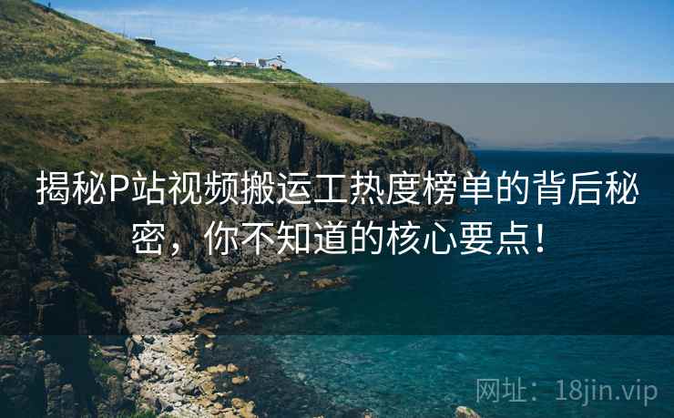 揭秘P站视频搬运工热度榜单的背后秘密，你不知道的核心要点！