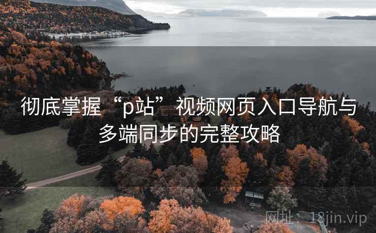 彻底掌握“p站”视频网页入口导航与多端同步的完整攻略