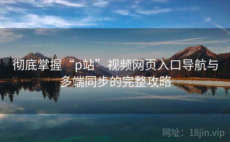 彻底掌握“p站”视频网页入口导航与多端同步的完整攻略