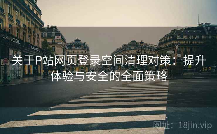 关于P站网页登录空间清理对策：提升体验与安全的全面策略