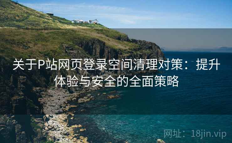 关于P站网页登录空间清理对策：提升体验与安全的全面策略