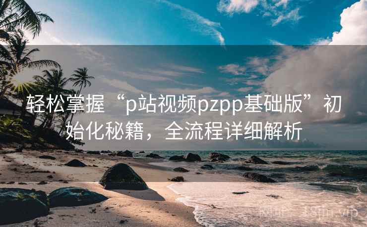 轻松掌握“p站视频pzpp基础版”初始化秘籍，全流程详细解析