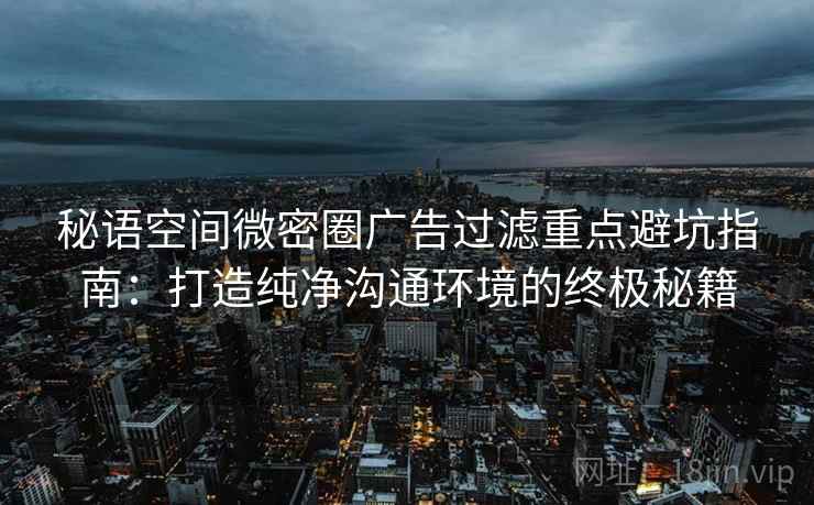 秘语空间微密圈广告过滤重点避坑指南：打造纯净沟通环境的终极秘籍