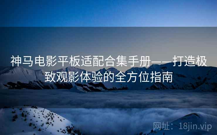 神马电影平板适配合集手册——打造极致观影体验的全方位指南