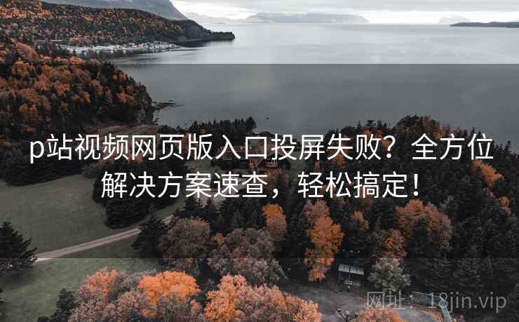 p站视频网页版入口投屏失败？全方位解决方案速查，轻松搞定！